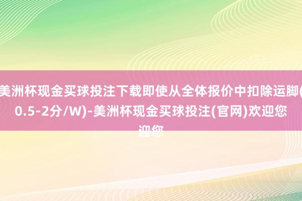 美洲杯现金买球投注下载即使从全体报价中扣除运脚(0.5-2分/W)-美洲杯现金买球投注(官网)欢迎您