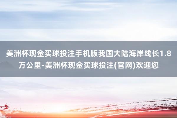 美洲杯现金买球投注手机版我国大陆海岸线长1.8万公里-美洲杯现金买球投注(官网)欢迎您