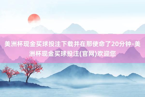 美洲杯现金买球投注下载并在那使命了20分钟-美洲杯现金买球投注(官网)欢迎您