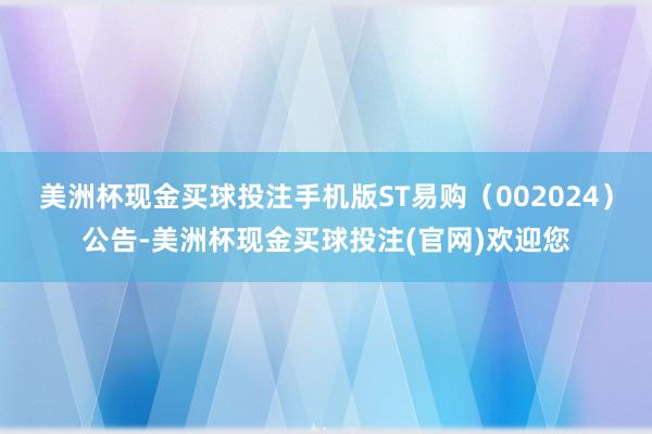 美洲杯现金买球投注手机版ST易购（002024）公告-美洲杯现金买球投注(官网)欢迎您