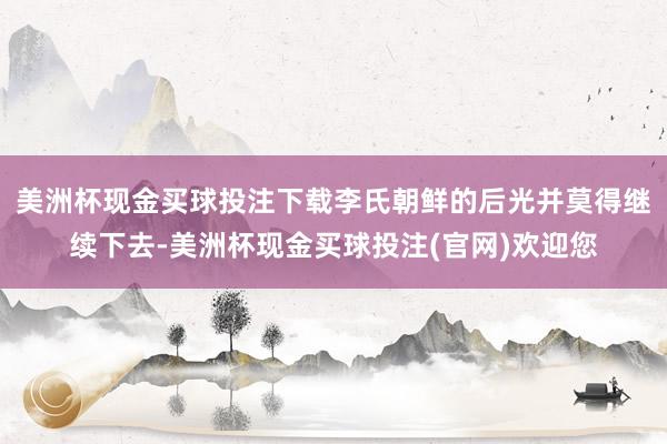 美洲杯现金买球投注下载李氏朝鲜的后光并莫得继续下去-美洲杯现金买球投注(官网)欢迎您