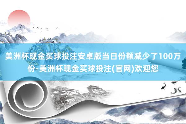 美洲杯现金买球投注安卓版当日份额减少了100万份-美洲杯现金买球投注(官网)欢迎您