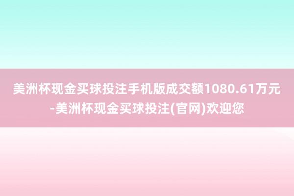 美洲杯现金买球投注手机版成交额1080.61万元-美洲杯现金买球投注(官网)欢迎您