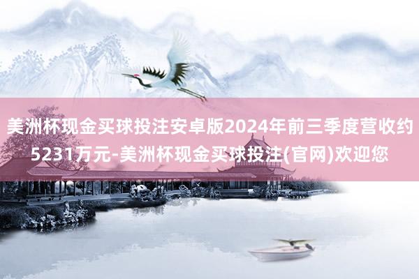 美洲杯现金买球投注安卓版2024年前三季度营收约5231万元-美洲杯现金买球投注(官网)欢迎您