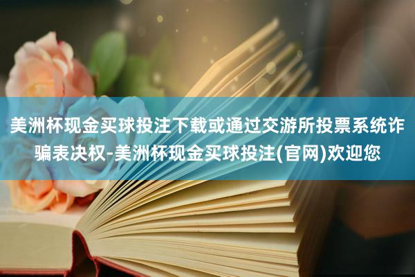 美洲杯现金买球投注下载或通过交游所投票系统诈骗表决权-美洲杯现金买球投注(官网)欢迎您