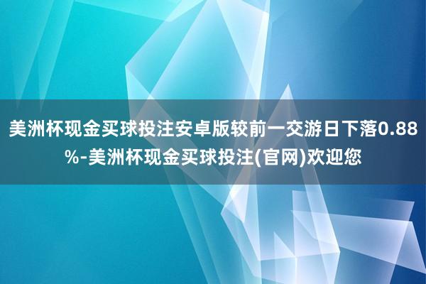 美洲杯现金买球投注安卓版较前一交游日下落0.88%-美洲杯现金买球投注(官网)欢迎您