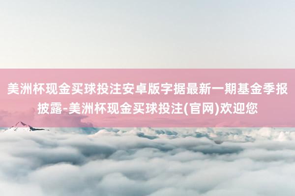 美洲杯现金买球投注安卓版字据最新一期基金季报披露-美洲杯现金买球投注(官网)欢迎您