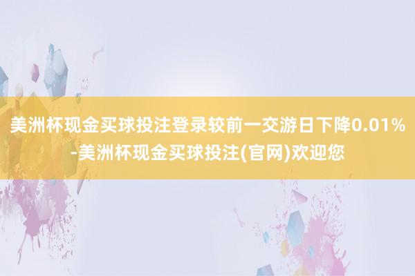 美洲杯现金买球投注登录较前一交游日下降0.01%-美洲杯现金买球投注(官网)欢迎您