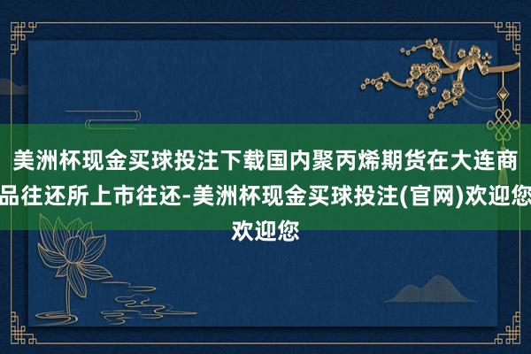 美洲杯现金买球投注下载国内聚丙烯期货在大连商品往还所上市往还-美洲杯现金买球投注(官网)欢迎您