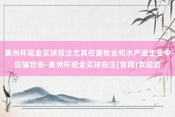 美洲杯现金买球投注尤其在畜牧业和水产滋生业中诳骗世俗-美洲杯现金买球投注(官网)欢迎您