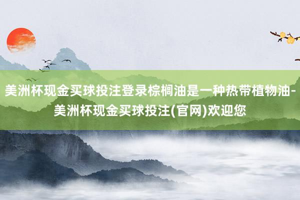 美洲杯现金买球投注登录棕榈油是一种热带植物油-美洲杯现金买球投注(官网)欢迎您