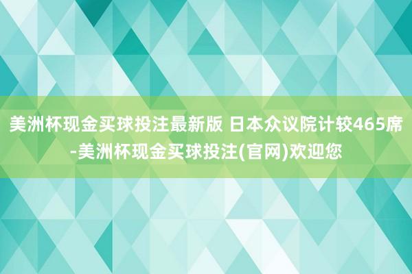 美洲杯现金买球投注最新版 日本众议院计较465席-美洲杯现金买球投注(官网)欢迎您