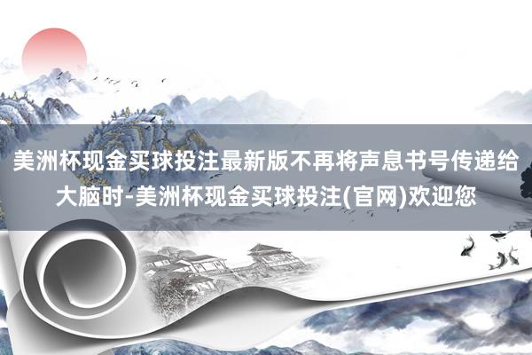 美洲杯现金买球投注最新版不再将声息书号传递给大脑时-美洲杯现金买球投注(官网)欢迎您