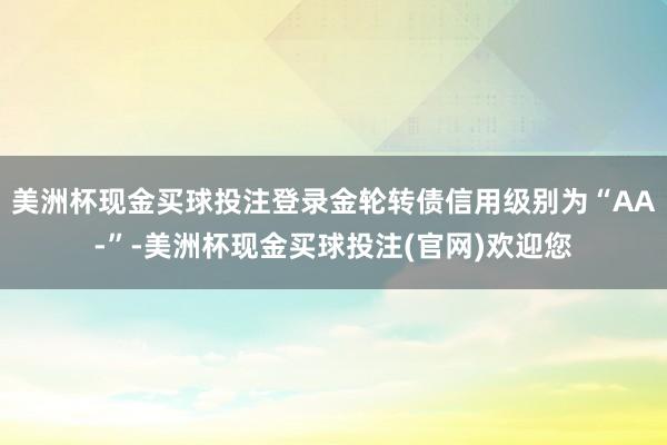 美洲杯现金买球投注登录金轮转债信用级别为“AA-”-美洲杯现金买球投注(官网)欢迎您