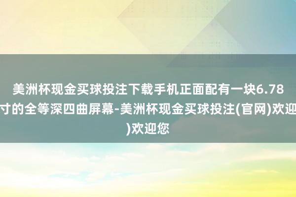 美洲杯现金买球投注下载手机正面配有一块6.78英寸的全等深四曲屏幕-美洲杯现金买球投注(官网)欢迎您