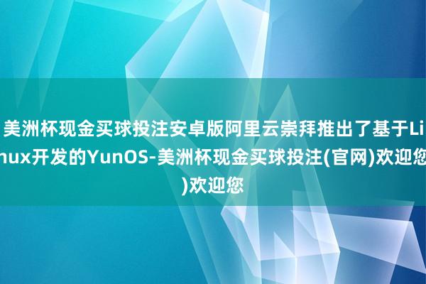 美洲杯现金买球投注安卓版阿里云崇拜推出了基于Linux开发的YunOS-美洲杯现金买球投注(官网)欢迎您