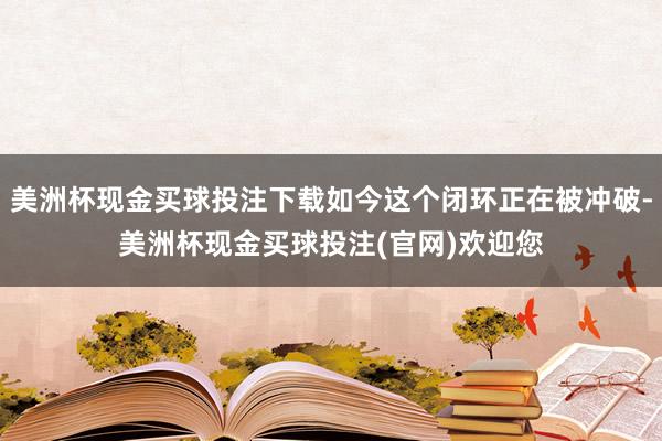 美洲杯现金买球投注下载如今这个闭环正在被冲破-美洲杯现金买球投注(官网)欢迎您