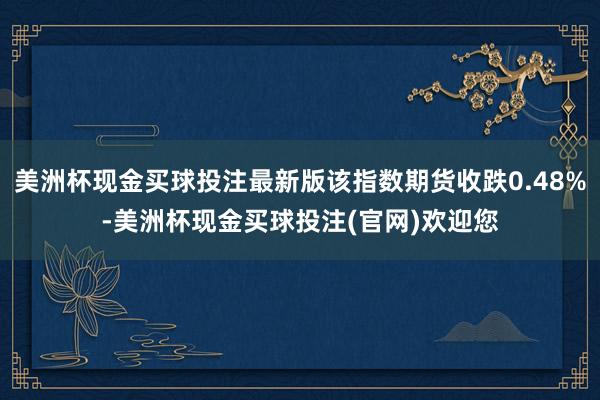 美洲杯现金买球投注最新版该指数期货收跌0.48%-美洲杯现金买球投注(官网)欢迎您