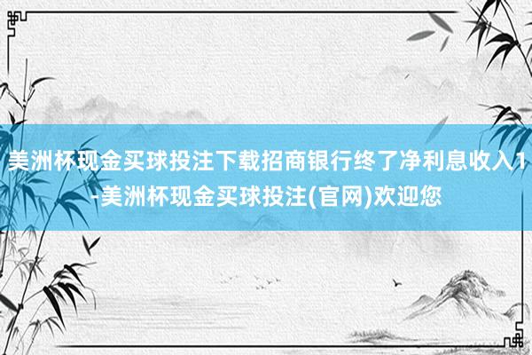 美洲杯现金买球投注下载招商银行终了净利息收入1-美洲杯现金买球投注(官网)欢迎您