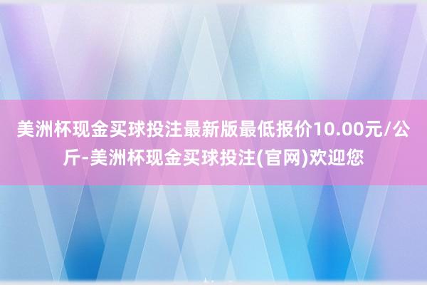 美洲杯现金买球投注最新版最低报价10.00元/公斤-美洲杯现金买球投注(官网)欢迎您