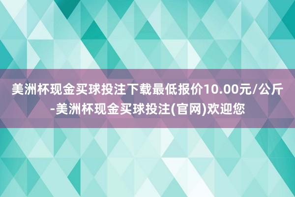 美洲杯现金买球投注下载最低报价10.00元/公斤-美洲杯现金买球投注(官网)欢迎您