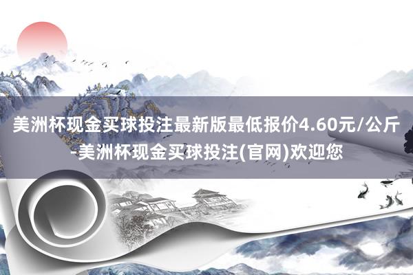 美洲杯现金买球投注最新版最低报价4.60元/公斤-美洲杯现金买球投注(官网)欢迎您