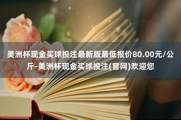 美洲杯现金买球投注最新版最低报价80.00元/公斤-美洲杯现金买球投注(官网)欢迎您