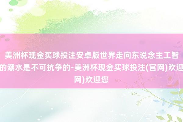 美洲杯现金买球投注安卓版世界走向东说念主工智能的潮水是不可抗争的-美洲杯现金买球投注(官网)欢迎您