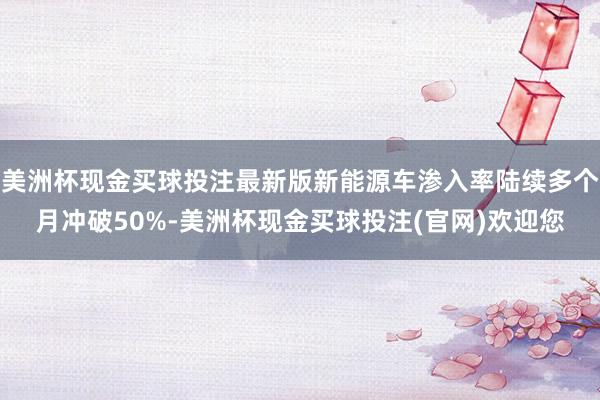 美洲杯现金买球投注最新版新能源车渗入率陆续多个月冲破50%-美洲杯现金买球投注(官网)欢迎您