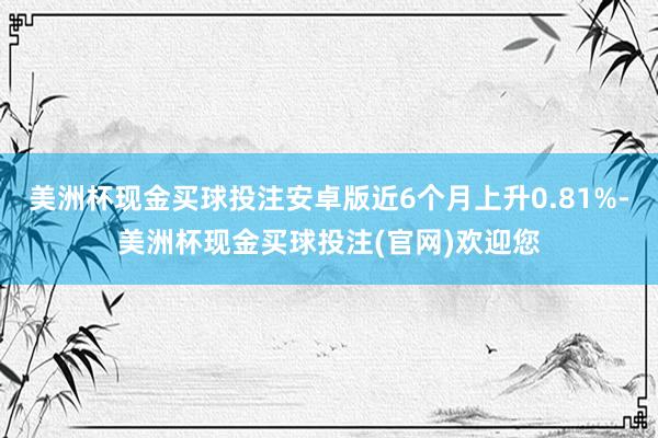 美洲杯现金买球投注安卓版近6个月上升0.81%-美洲杯现金买球投注(官网)欢迎您