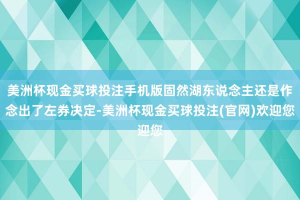 美洲杯现金买球投注手机版固然湖东说念主还是作念出了左券决定-美洲杯现金买球投注(官网)欢迎您