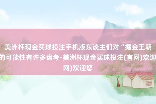 美洲杯现金买球投注手机版东谈主们对“掘金王朝”的可能性有许多盘考-美洲杯现金买球投注(官网)欢迎您