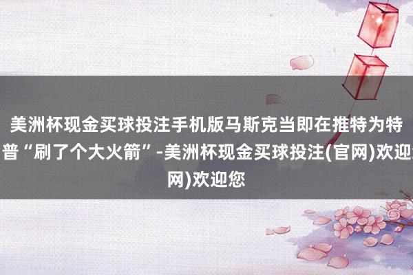 美洲杯现金买球投注手机版马斯克当即在推特为特朗普“刷了个大火箭”-美洲杯现金买球投注(官网)欢迎您