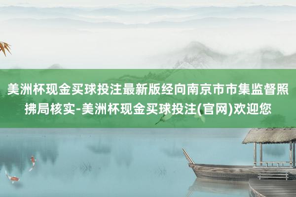 美洲杯现金买球投注最新版经向南京市市集监督照拂局核实-美洲杯现金买球投注(官网)欢迎您