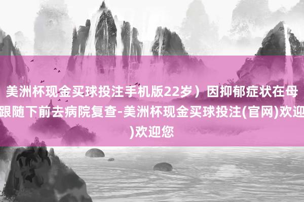 美洲杯现金买球投注手机版22岁）因抑郁症状在母亲跟随下前去病院复查-美洲杯现金买球投注(官网)欢迎您