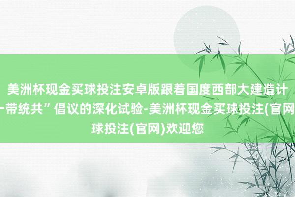 美洲杯现金买球投注安卓版跟着国度西部大建造计谋和“一带统共”倡议的深化试验-美洲杯现金买球投注(官网)欢迎您