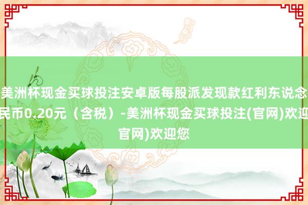 美洲杯现金买球投注安卓版每股派发现款红利东说念主民币0.20元（含税）-美洲杯现金买球投注(官网)欢迎您