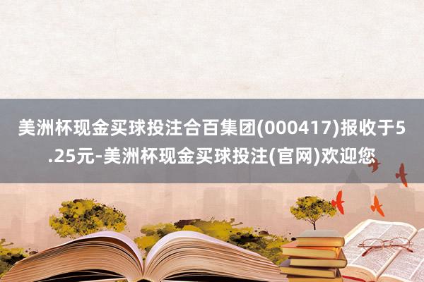 美洲杯现金买球投注合百集团(000417)报收于5.25元-美洲杯现金买球投注(官网)欢迎您