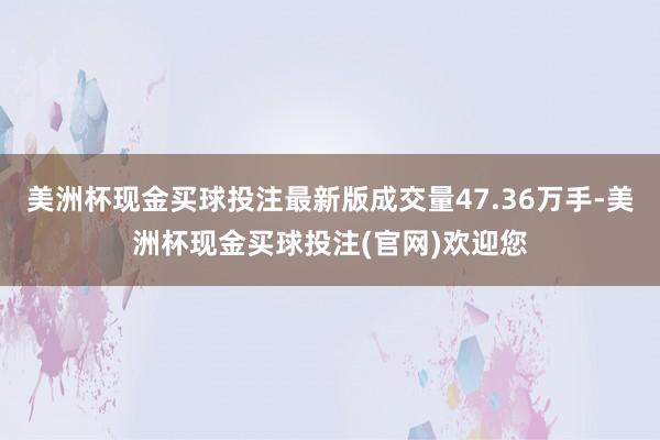 美洲杯现金买球投注最新版成交量47.36万手-美洲杯现金买球投注(官网)欢迎您