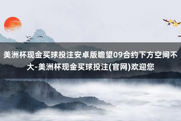 美洲杯现金买球投注安卓版瞻望09合约下方空间不大-美洲杯现金买球投注(官网)欢迎您