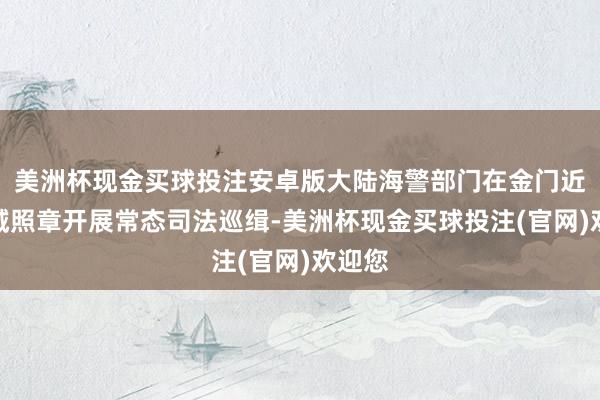 美洲杯现金买球投注安卓版大陆海警部门在金门近邻海域照章开展常态司法巡缉-美洲杯现金买球投注(官网)欢迎您