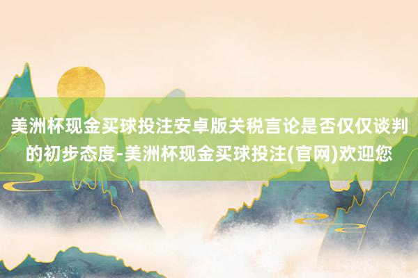 美洲杯现金买球投注安卓版关税言论是否仅仅谈判的初步态度-美洲杯现金买球投注(官网)欢迎您