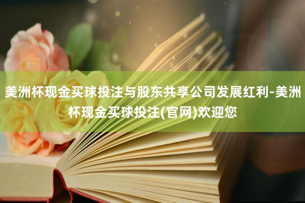 美洲杯现金买球投注与股东共享公司发展红利-美洲杯现金买球投注(官网)欢迎您