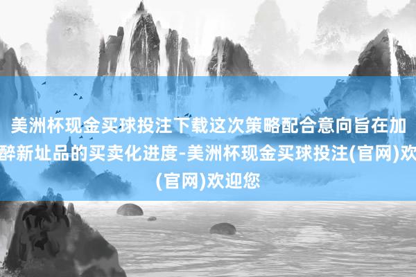 美洲杯现金买球投注下载这次策略配合意向旨在加快麻醉新址品的买卖化进度-美洲杯现金买球投注(官网)欢迎您