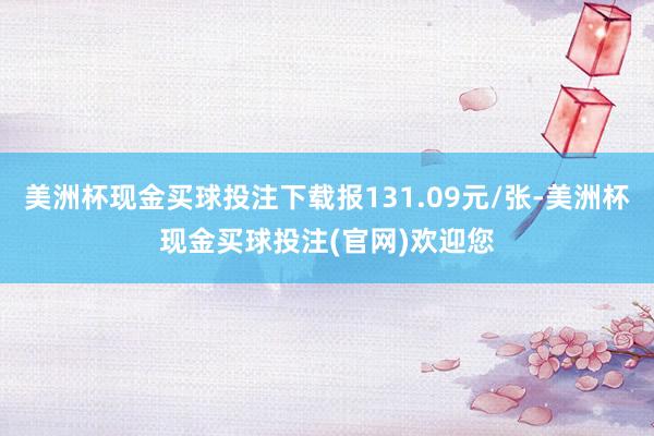 美洲杯现金买球投注下载报131.09元/张-美洲杯现金买球投注(官网)欢迎您