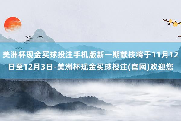 美洲杯现金买球投注手机版新一期献技将于11月12日至12月3日-美洲杯现金买球投注(官网)欢迎您