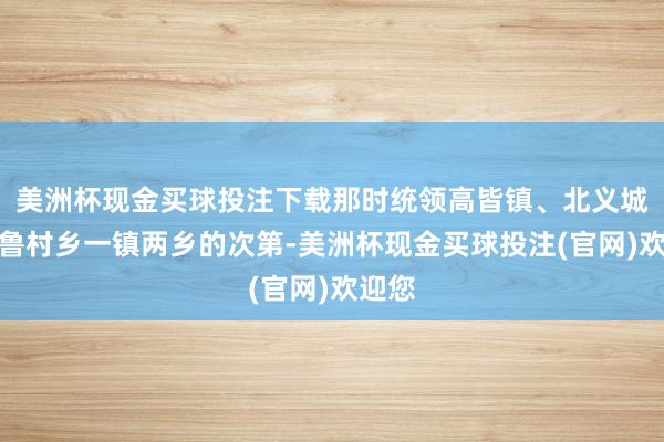 美洲杯现金买球投注下载那时统领高皆镇、北义城乡、鲁村乡一镇两乡的次第-美洲杯现金买球投注(官网)欢迎您