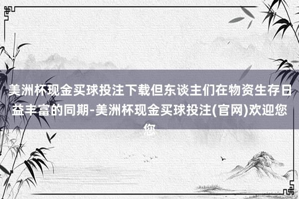 美洲杯现金买球投注下载但东谈主们在物资生存日益丰富的同期-美洲杯现金买球投注(官网)欢迎您