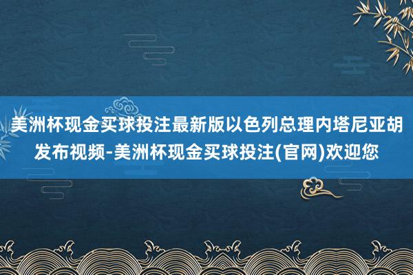 美洲杯现金买球投注最新版以色列总理内塔尼亚胡发布视频-美洲杯现金买球投注(官网)欢迎您