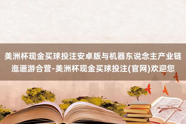 美洲杯现金买球投注安卓版与机器东说念主产业链迤逦游合营-美洲杯现金买球投注(官网)欢迎您